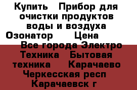 Купить : Прибор для очистки продуктов,воды и воздуха.Озонатор    › Цена ­ 25 500 - Все города Электро-Техника » Бытовая техника   . Карачаево-Черкесская респ.,Карачаевск г.